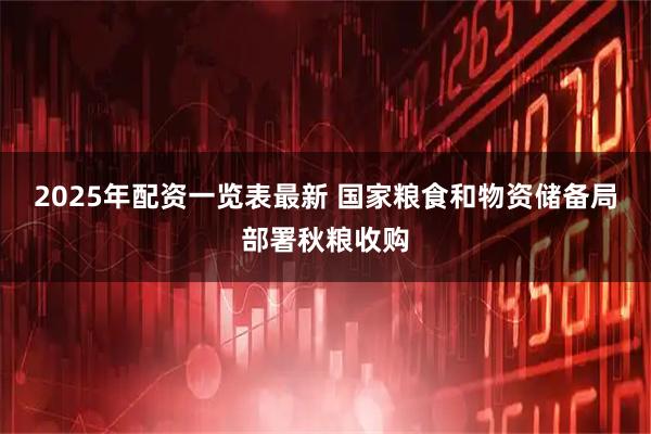 2025年配资一览表最新 国家粮食和物资储备局部署秋粮收购