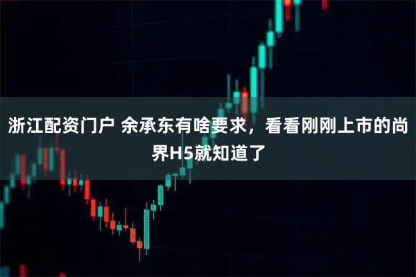 浙江配资门户 余承东有啥要求，看看刚刚上市的尚界H5就知道了