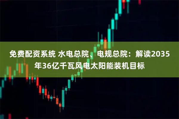 免费配资系统 水电总院、电规总院：解读2035年36亿千瓦风电太阳能装机目标