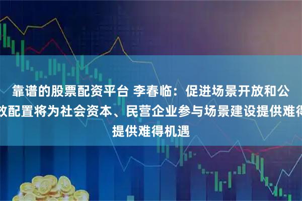 靠谱的股票配资平台 李春临：促进场景开放和公平高效配置将为社会资本、民营企业参与场景建设提供难得机遇