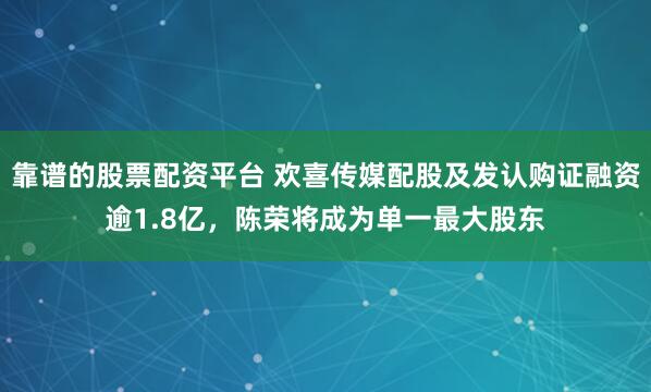 靠谱的股票配资平台 欢喜传媒配股及发认购证融资逾1.8亿，陈荣将成为单一最大股东
