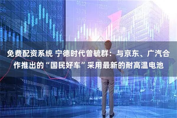 免费配资系统 宁德时代曾毓群：与京东、广汽合作推出的“国民好车”采用最新的耐高温电池