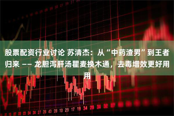 股票配资行业讨论 苏清杰：从“中药渣男”到王者归来 —— 龙胆泻肝汤瞿麦换木通，去毒增效更好用