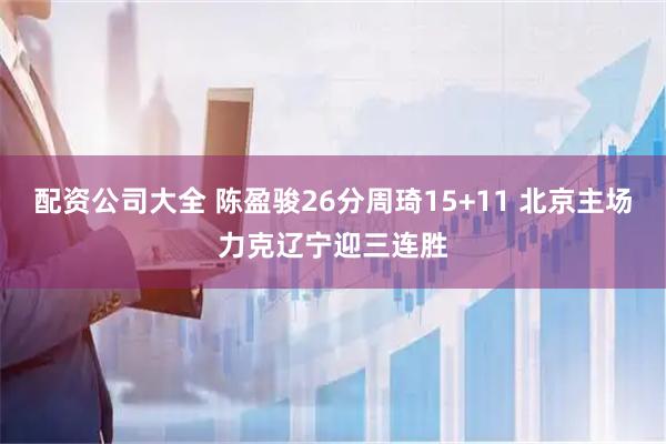 配资公司大全 陈盈骏26分周琦15+11 北京主场力克辽宁迎三连胜