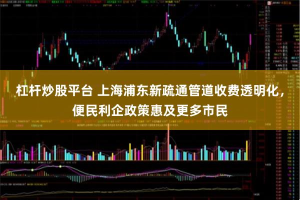 杠杆炒股平台 上海浦东新疏通管道收费透明化，便民利企政策惠及更多市民