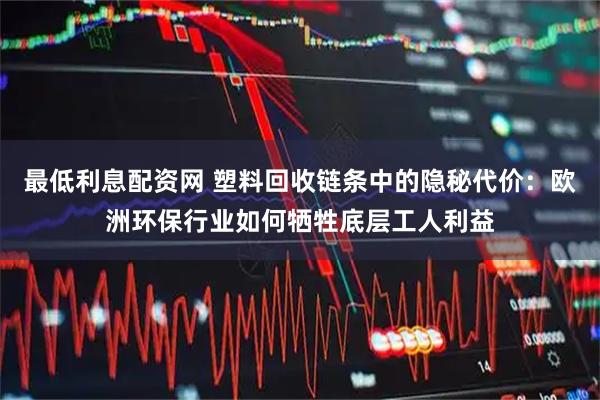 最低利息配资网 塑料回收链条中的隐秘代价：欧洲环保行业如何牺牲底层工人利益