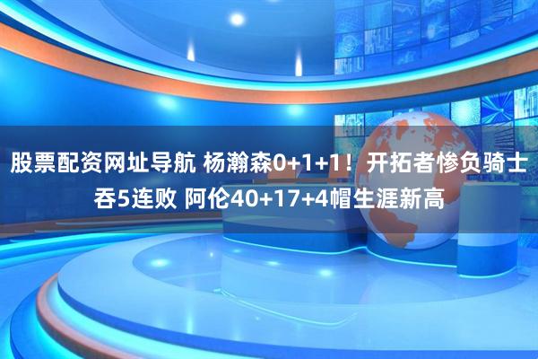 股票配资网址导航 杨瀚森0+1+1！开拓者惨负骑士吞5连败 阿伦40+17+4帽生涯新高