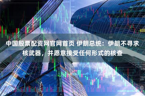 中国股票配资网官网首页 伊朗总统：伊朗不寻求核武器，并愿意接受任何形式的核查