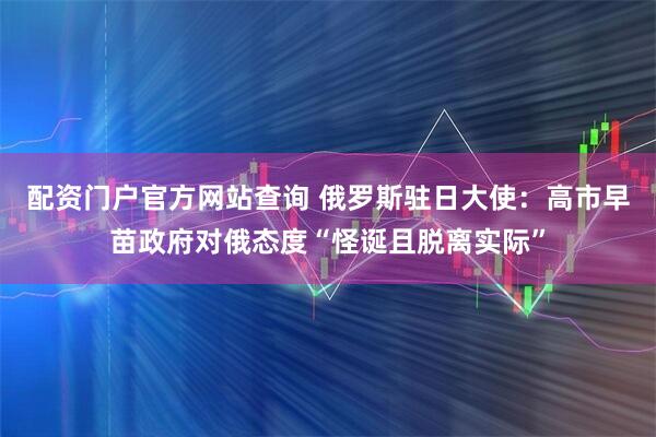 配资门户官方网站查询 俄罗斯驻日大使：高市早苗政府对俄态度“怪诞且脱离实际”