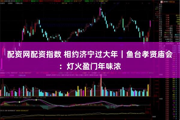 配资网配资指数 相约济宁过大年｜鱼台孝贤庙会：灯火盈门年味浓