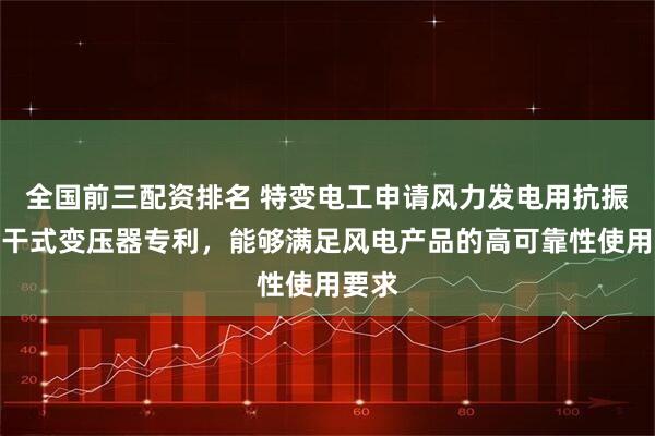 全国前三配资排名 特变电工申请风力发电用抗振动型干式变压器专利，能够满足风电产品的高可靠性使用要求