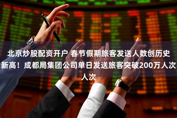 北京炒股配资开户 春节假期旅客发送人数创历史新高！成都局集团公司单日发送旅客突破200万人次
