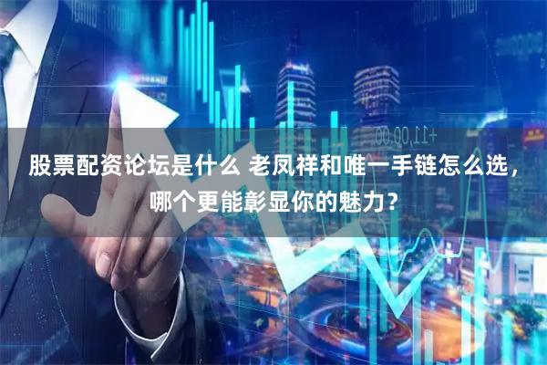 股票配资论坛是什么 老凤祥和唯一手链怎么选，哪个更能彰显你的魅力？