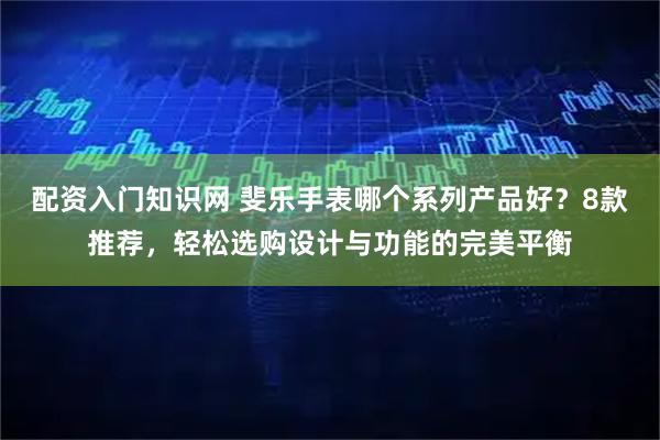 配资入门知识网 斐乐手表哪个系列产品好？8款推荐，轻松选购设计与功能的完美平衡