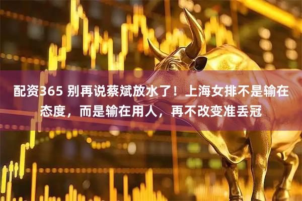 配资365 别再说蔡斌放水了！上海女排不是输在态度，而是输在用人，再不改变准丢冠