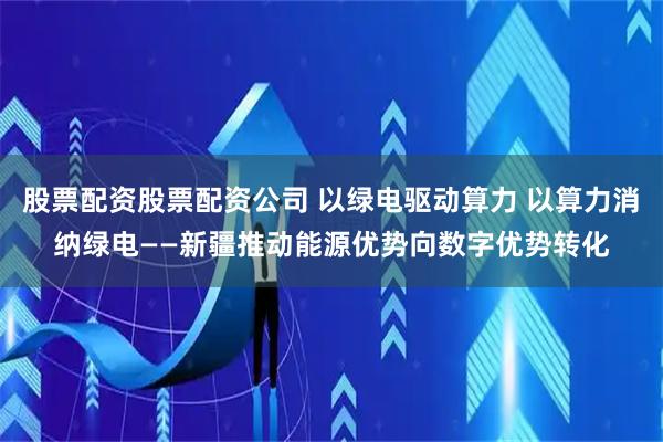 股票配资股票配资公司 以绿电驱动算力 以算力消纳绿电——新疆推动能源优势向数字优势转化