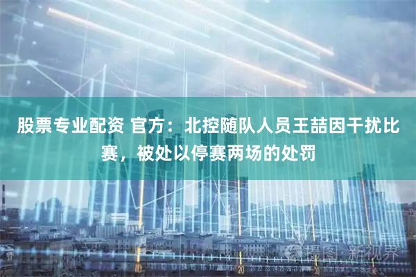 股票专业配资 官方：北控随队人员王喆因干扰比赛，被处以停赛两场的处罚