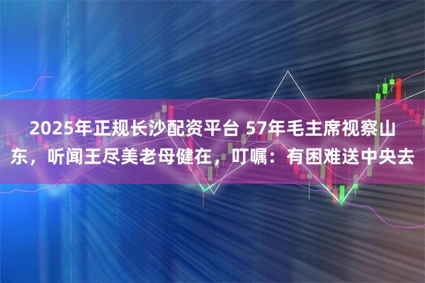 2025年正规长沙配资平台 57年毛主席视察山东，听闻王尽美老母健在，叮嘱：有困难送中央去