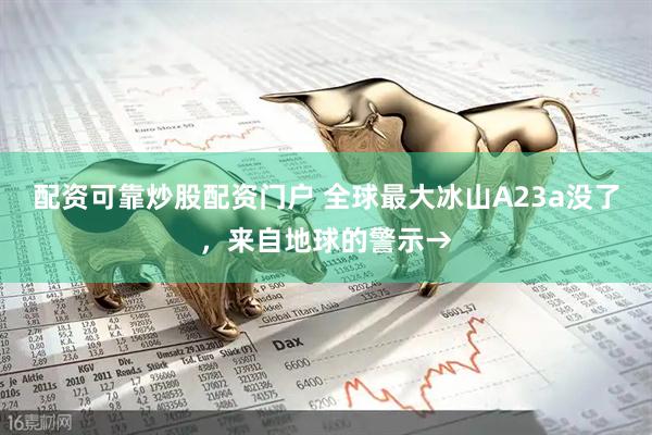 配资可靠炒股配资门户 全球最大冰山A23a没了，来自地球的警示→