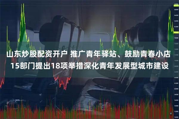 山东炒股配资开户 推广青年驿站、鼓励青春小店 15部门提出18项举措深化青年发展型城市建设