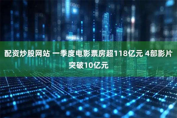 配资炒股网站 一季度电影票房超118亿元 4部影片突破10亿元