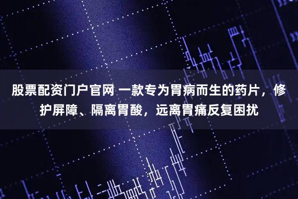 股票配资门户官网 一款专为胃病而生的药片，修护屏障、隔离胃酸，远离胃痛反复困扰